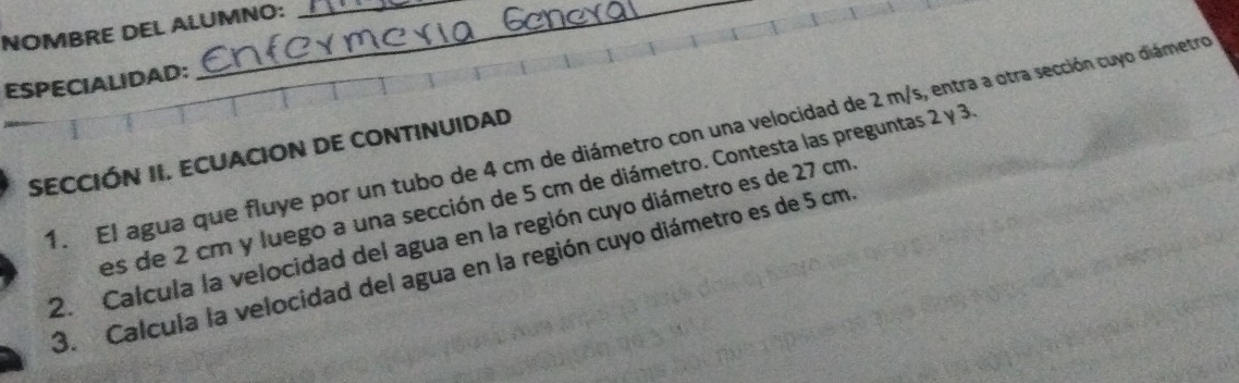 NOMBRE DEL ALUMNO: 
ESPECIALIDAD: 
__ 
1. El agua que fluye por un tubo de 4 cm de diámetro con una velocidad de 2 m/s, entra a otra sección cuyo diámetro 
SECCIÓN II. ECUACION DE CONTINUIDAD 
es de 2 cm y luego a una sección de 5 cm de diámetro. Contesta las preguntas 2 y 3
2. Calcula la velocidad del agua en la región cuyo diámetro es de 27 cm
3. Calcula la velocidad del agua en la región cuyo diámetro es de 5 cm