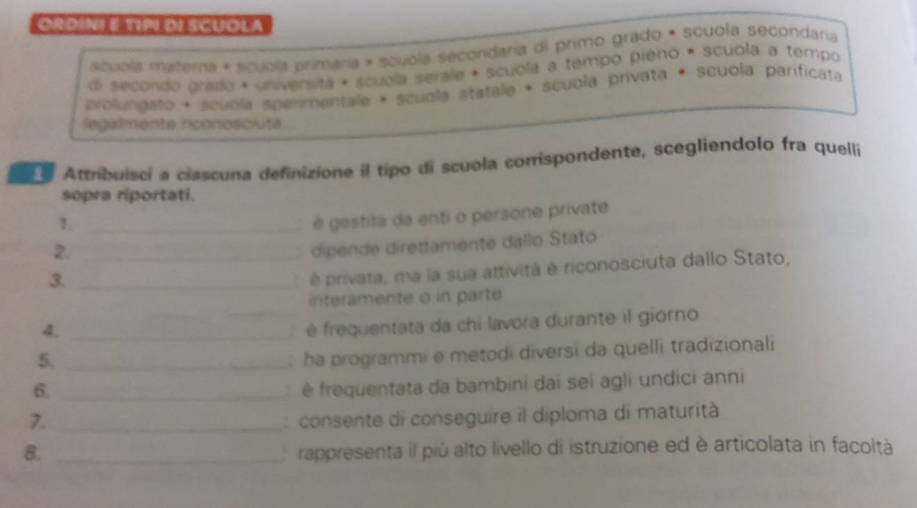 OrdinI E típI di scuOla 
scubla matera * scubla primaría * scuola secondaria di primo grado * scuola secondaria 
di secondo grado + universitá + scuola serale + scuola a tempo pieno * scuola a tempo 
prolungato + scuola sperimentale + scuola statale + scuola privata + scuola parificata 
legalmente riconosciute . 
Attribuisci a ciascuna definizione il tipo di scuola corrispondente, scegliendolo fra quelli 
sopra riportati. 
1._ 
é gestita da enti o persone private 
2._ 
. dipende direttamente dallo Stato 
3._ 
é privata, ma la sua attività é riconosciuta dallo Stato, 
interamente o in parte 
4._ 
_é frequentata da chi lavora durante il giorno 
5._ 
: ha programmi e metodi diversi da quelli tradizionali 
6._ 
é frequentata da bambini dai sei agli undici anni 
7._ 
: consente di conseguire il diploma di maturità 
8. _rappresenta il più alto livello di istruzione ed è articolata in facoltà