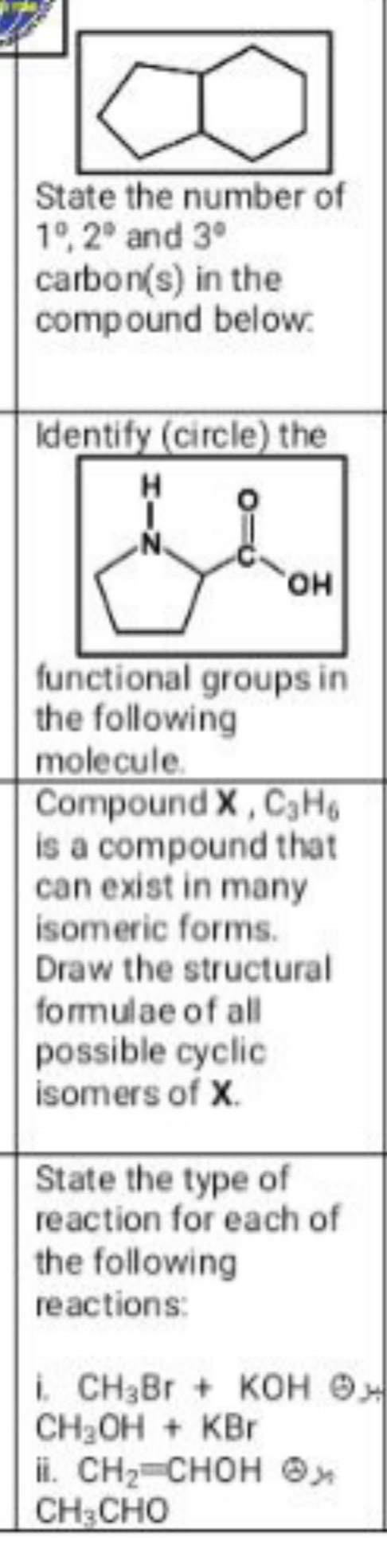 State the number of
1°, 2° and 3°
carbon(s) in the 
compound below: 
Identify (circle) the 
functional groups in 
the following 
molecule. 
Compound X , C_3H_6
is a compound that 
can exist in many 
isomeric forms. 
Draw the structural 
formulae of all 
possible cyclic 
isomers of X. 
State the type of 
reaction for each of 
the following 
re action s: 
i. CH_3Br+KOH θ _H
CH_3OH+KBr
ⅲ. CH_2=CHOH enclosecircle2,
CH_3CHO