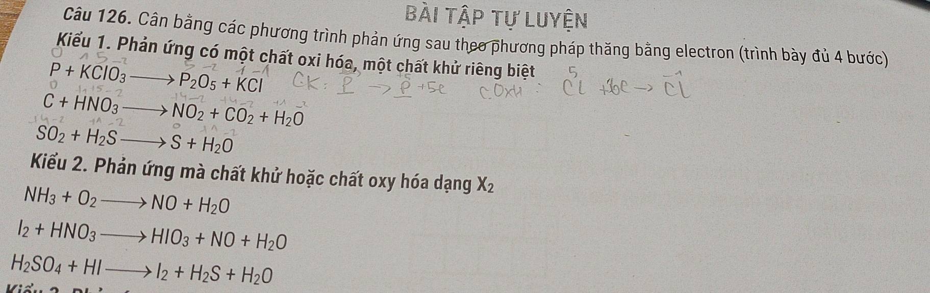 bài tập Tự Luyện 
Câu 126. Cân bằng các phương trình phản ứng sau theo phương pháp thăng bằng electron (trình bày đủ 4 bước) 
Kiểu 1. Phản ứng có một chất oxi hóa, một chất khử riêng biệt
P+KClO_3to P_2O_5+KCl
C+HNO_3to NO_2+CO_2+H_2O
SO_2+H_2Sto S+H_2O
Kiểu 2. Phản ứng mà chất khử hoặc chất oxy hóa dạng X_2
NH_3+O_2to NO+H_2O
I_2+HNO_3to HIO_3+NO+H_2O
H_2SO_4+HIto I_2+H_2S+H_2O