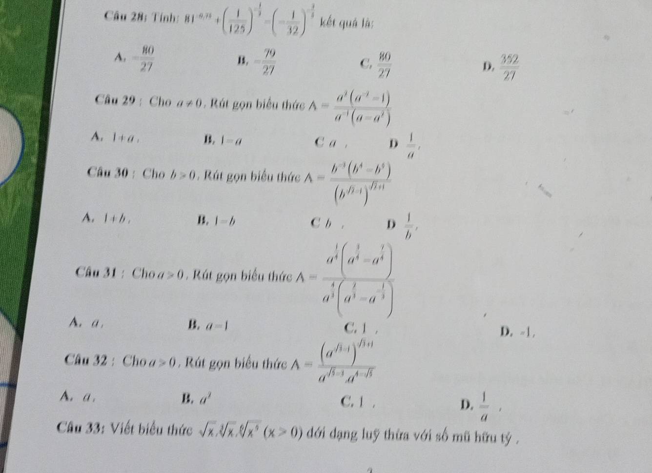 Tính: 81^(-0.75)+( 1/125 )^- 1/3 =(- 1/32 )^- 3/5  kết quả là:
A. - 80/27  - 79/27 
B.
C.  80/27 
D.
Câu 29 :  Cho a!= 0. Rút gọn biểu thức A= (a^2(a^(-2)-1))/a^(-1)(a-a^2) 
A. 1+a, B. 1=a C a . D  1/a ,
Câu 30 :Cho b>0. Rút gọn biểu thức A=frac b^(-3)(b^4-b^5)(b^(-7-1))^fh
A. 1+b, B. 1=b C b . D  1/h ,
Câu 31 : Cho a>0. Rút gọn biểu thức A=frac a^(frac 1)2-a^(2))a^(frac 2)3-a^(frac 1)3)a^(frac 1)3(a^(frac 1)3-a^(-frac 1)3)
A. a B. a=1 D. -1.
C. 1 ,
Câu 32 : Cho a>0 , Rút gọn biểu thức A=frac (a^(f_3+1))^f_3+1a^(f_3-3)a^(4^-f_3)
A. a. B. a^2 C. 1 . D.  1/a ,
Câu 33: Viết biểu thức sqrt(x),sqrt[3](x),sqrt[6](x^5)(x>0) dới dạng luỹ thừa với số mũ hữu tỷ .