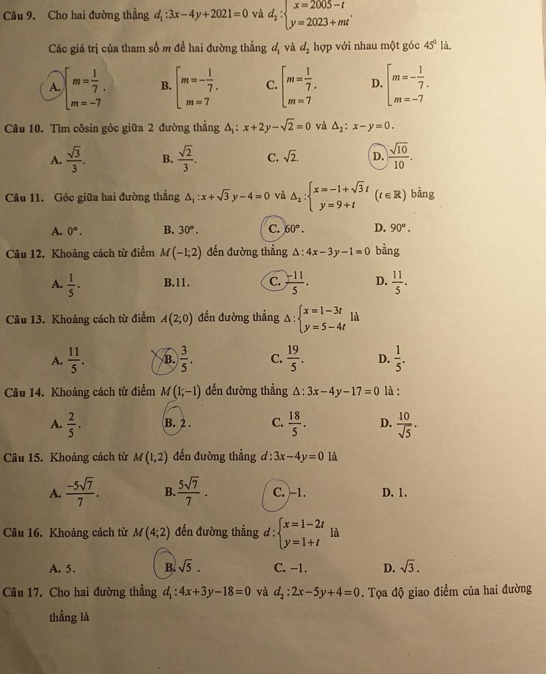 Cho hai đường thẳng d_1:3x-4y+2021=0 và d_2:beginarrayl x=2005-t y=2023+mtendarray. .
Các giá trị của tham số m đề hai đường thẳng d_1 và d_2 hợp với nhau một góc 45° là.
A. beginarrayl m= 1/7 . m=-7endarray. B. beginarrayl m=- 1/7 . m=7endarray. C. beginarrayl m= 1/7 . m=7endarray. D. beginarrayl m=- 1/7 . m=-7endarray.
Câu 10. Tìm côsin góc giữa 2 đường thẳng Δ: x+2y-sqrt(2)=0 và △ _2:x-y=0.
A.  sqrt(3)/3 . B.  sqrt(2)/3 . C. sqrt(2). D.  sqrt(10)/10 .
Câu 11. Góc giữa hai đường thẳng △ _1:x+sqrt(3)y-4=0 và △ _2:beginarrayl x=-1+sqrt(3)t y=9+tendarray. (t∈ R) bàng
A. 0°. B. 30°. C. 60°. D. 90°.
Câu 12. Khoảng cách từ điểm M(-1;2) đến đường thẳng △ :4x-3y-1=0 bằng
A.  1/5 · B.11. C.  (-11)/5 . D.  11/5 .
Câu 13. Khoảng cách từ điểm A(2;0) đến đường thẳng △ :beginarrayl x=1-3t y=5-4tendarray. là
A.  11/5 . B.  3/5 . C.  19/5 .  1/5 .
D.
Câu 14. Khoảng cách từ điểm M(1;-1) đến đường thẳng △ :3x-4y-17=0 là :
A.  2/5 . B. 2 . C.  18/5 . D.  10/sqrt(5) .
Câu 15. Khoảng cách từ M(1;2) đến đường thẳng d:3x-4y=0 là
B.
A.  (-5sqrt(7))/7 .  5sqrt(7)/7 . C. )-1. D. 1.
Câu 16. Khoảng cách từ M(4;2) đến đường thẳng đ: beginarrayl x=1-2t y=1+tendarray. là
A. 5. B. sqrt(5). C. −1. D. sqrt(3).
Câu 17. Cho hai đường thẳng d_1:4x+3y-18=0 và d_2:2x-5y+4=0. Tọa độ giao điểm của hai đường
thẳng là