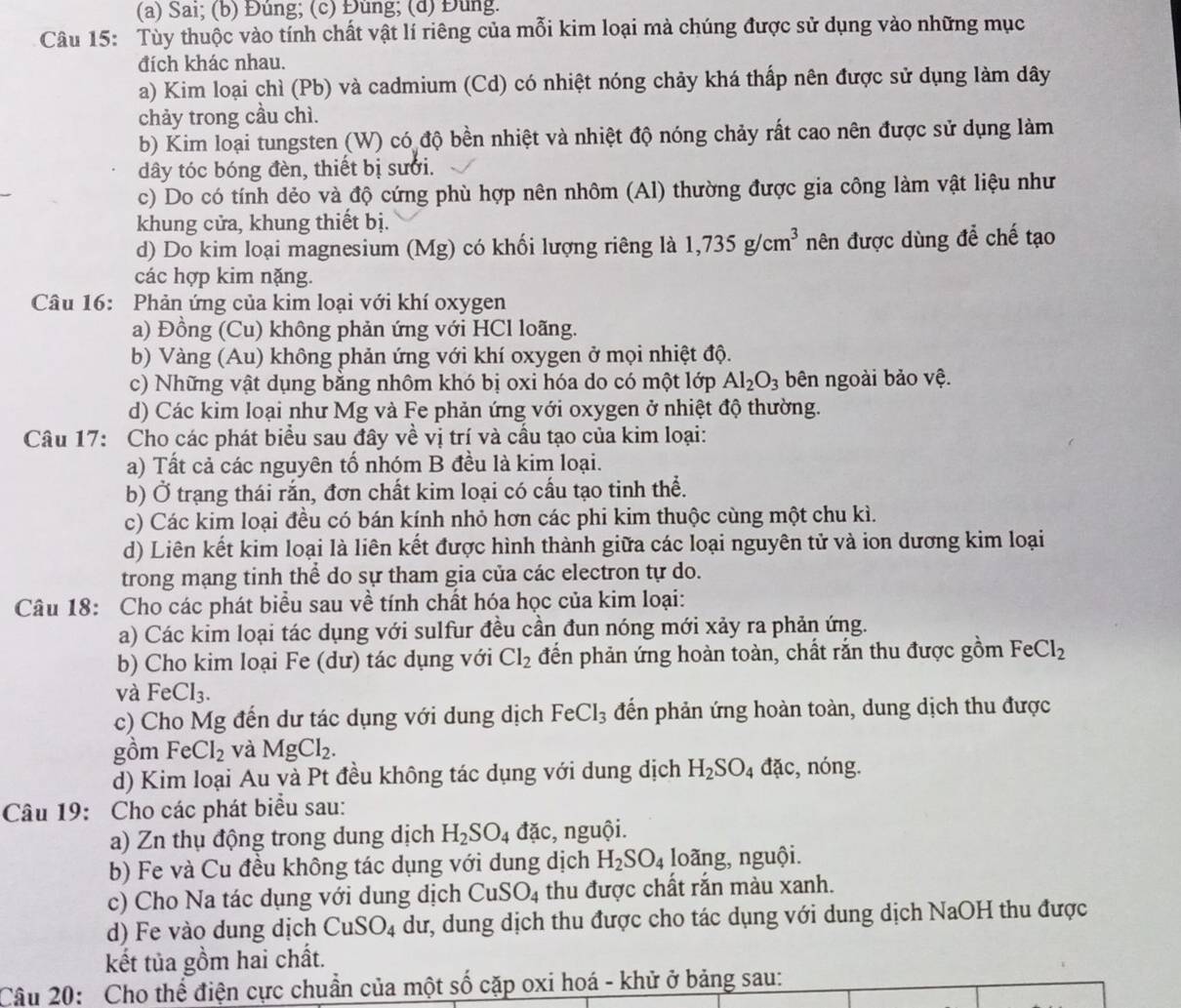 Sai; (b) Đúng; (c) Đùng; (d) Đùng.
Câu 15: Tùy thuộc vào tính chất vật lí riêng của mỗi kim loại mà chúng được sử dụng vào những mục
đích khác nhau.
a) Kim loại chì (Pb) và cadmium (Cd) có nhiệt nóng chảy khá thấp nên được sử dụng làm dây
chảy trong cầu chì.
b) Kim loại tungsten (W) có độ bền nhiệt và nhiệt độ nóng chảy rất cao nên được sử dụng làm
dây tóc bóng đèn, thiết bị sưới.
c) Do có tính dẻo và độ cứng phù hợp nên nhôm (Al) thường được gia công làm vật liệu như
khung cửa, khung thiết bị.
d) Do kim loại magnesium (Mg) có khối lượng riêng là 1,735g/cm^3 nên được dùng để chế tạo
các hợp kim nặng.
Câu 16: Phản ứng của kim loại với khí oxygen
a) Đồng (Cu) không phản ứng với HCl loãng.
b) Vàng (Au) không phản ứng với khí oxygen ở mọi nhiệt độ.
c) Những vật dụng bằng nhôm khó bị oxi hóa do có một lớp Al_2O_3 bên ngoài bảo vệ.
d) Các kim loại như Mg và Fe phản ứng với oxygen ở nhiệt độ thường.
Câu 17: Cho các phát biểu sau đây về vị trí và cầu tạo của kim loại:
a) Tất cả các nguyên tố nhóm B đều là kim loại.
b) Ở trạng thái rắn, đơn chất kim loại có cấu tạo tinh thể.
c) Các kim loại đều có bán kính nhỏ hơn các phi kim thuộc cùng một chu kì.
d) Liên kết kim loại là liên kết được hình thành giữa các loại nguyên tử và ion dương kim loại
trong mạng tinh thể do sự tham gia của các electron tự do.
Câu 18: Cho các phát biểu sau về tính chất hóa học của kim loại:
a) Các kim loại tác dụng với sulfur đều cần đun nóng mới xảy ra phản ứng.
b) Cho kim loại Fe (dư) tác dụng với Cl_2 đến phản ứng hoàn toàn, chất rắn thu được gồm FeCl_2
và FeCl_3.
c) Cho Mg đến dư tác dụng với dung dịch FeCl_3 đến phản ứng hoàn toàn, dung dịch thu được
gồm FeCl_2 và MgCl_2.
d) Kim loại Au và Pt đều không tác dụng với dung dịch H_2SO_4dac, :, nóng.
Câu 19: Cho các phát biểu sau:
a) Zn thụ động trong dung dịch H_2SO_4dac :, nguội.
b) Fe và Cu đều không tác dụng với dung dịch H_2SO_4 loãng, nguội.
c) Cho Na tác dụng với dung dịch CuSO_4 thu được chất rắn màu xanh.
d) Fe vào dung dịch CuSO_4 dư, dung dịch thu được cho tác dụng với dung dịch NaOH thu được
kết tủa gồm hai chất.
Câu 20: Cho thế điện cực chuẩn của một số cặp oxi hoá - khử ở bảng sau: