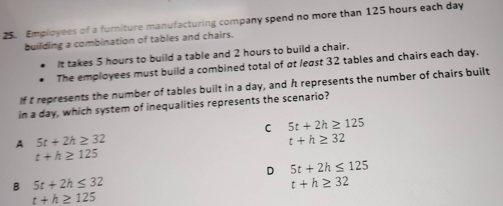 Employees of a furniture manufacturing company spend no more than 125 hours each day
building a combination of tables and chairs.
It takes 5 hours to build a table and 2 hours to build a chair.
The employees must build a combined total of at least 32 tables and chairs each day.
If t represents the number of tables built in a day, and h represents the number of chairs built
in a day, which system of inequalities represents the scenario?
C 5t+2h≥ 125
A 5t+2h≥ 32
t+h≥ 32
t+h≥ 125
D 5t+2h≤ 125
B 5t+2h≤ 32
t+h≥ 32
t+h≥ 125