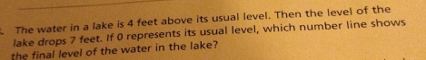 The water in a lake is 4 feet above its usual level. Then the level of the 
lake drops 7 feet. If 0 represents its usual level, which number line shows 
the final level of the water in the lake?