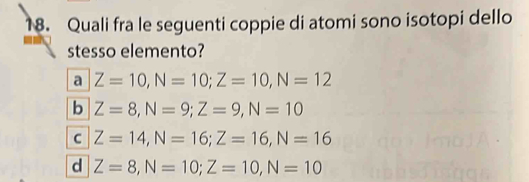 Quali fra le seguenti coppie di atomi sono isotopi dello
stesso elemento?
a Z=10, N=10; Z=10, N=12
b Z=8, N=9; Z=9, N=10
C Z=14, N=16; Z=16, N=16
d Z=8, N=10; Z=10, N=10