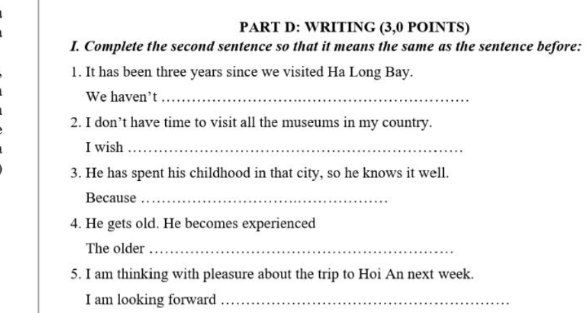 WRITING (3,0 POINTS) 
I. Complete the second sentence so that it means the same as the sentence before: 
1. It has been three years since we visited Ha Long Bay. 
We haven’t_ 
2. I don’t have time to visit all the museums in my country. 
I wish_ 
3. He has spent his childhood in that city, so he knows it well. 
Because_ 
4. He gets old. He becomes experienced 
The older_ 
5. I am thinking with pleasure about the trip to Hoi An next week. 
I am looking forward_