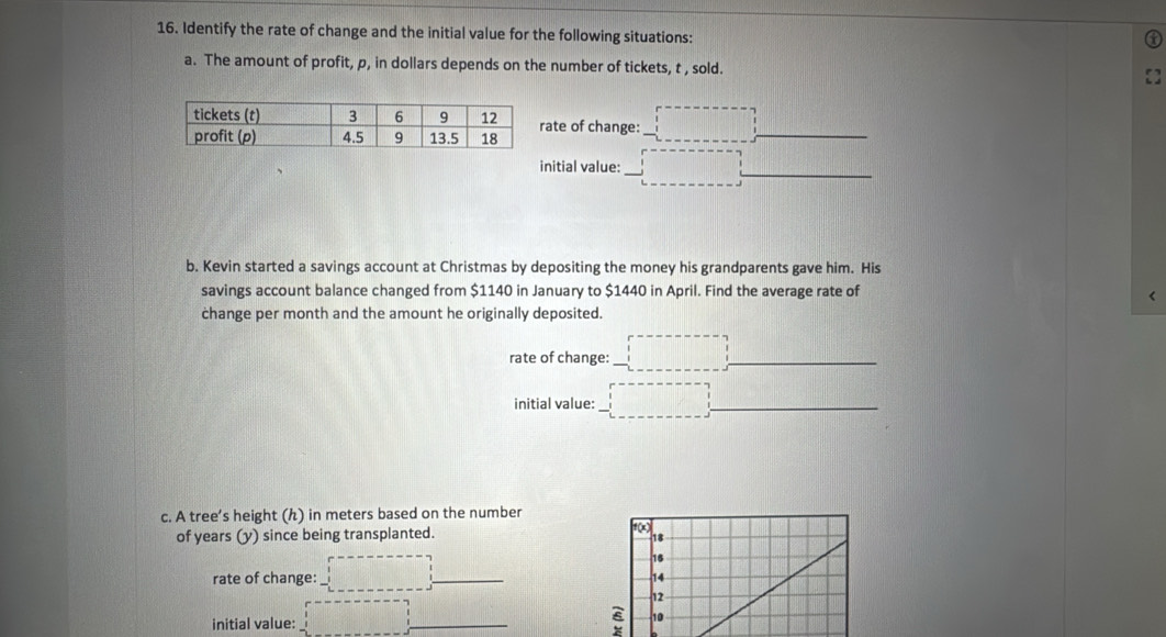 Identify the rate of change and the initial value for the following situations: 
a. The amount of profit, p, in dollars depends on the number of tickets, t , sold. 
_ 
ate of change: □°
_ 
initial value: ------------ _ 
b. Kevin started a savings account at Christmas by depositing the money his grandparents gave him. His 
savings account balance changed from $1140 in January to $1440 in April. Find the average rate of 
< 
change per month and the amount he originally deposited. 
_ 
rate of change: _ : _ 
initial value: :□ _ 
c. A tree’s height (ん) in  meters based on the number 
of years (y) since being transplanted. 
() 
_ 
rate of change: d=□° _ 
16 
14 
12 
initial value: :□ _s 10