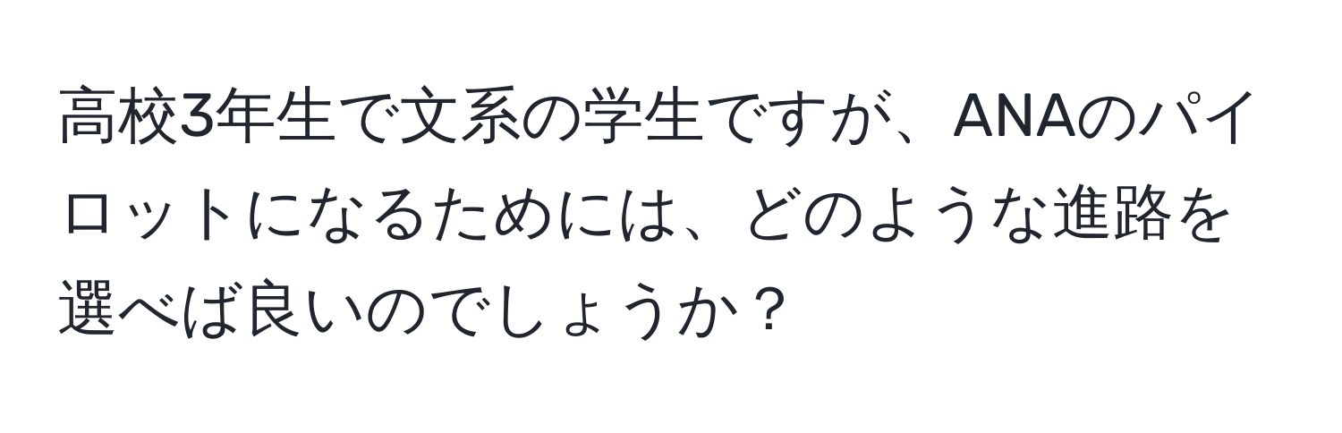 高校3年生で文系の学生ですが、ANAのパイロットになるためには、どのような進路を選べば良いのでしょうか？