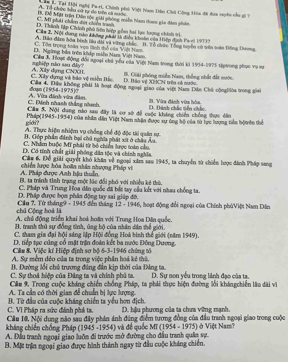 Cầu 1. Tại Hội nghị Pa-ri, Chính phú Việt Nam Dân Chủ Cộng Hòa đã đưa rayêu cầu gì ?
A. Tổ chức bầu cử tự do trên cả nước.
B. Để Mặt trận Dân tộc giải phóng miền Nam tham gia đàm phán.
C. Mĩ phải chấm dứt chiến tranh.
D. Thành lập Chính phủ liên hiệp gồm hai lực lượng chính trị.
Câu 2. Nội dung nào không phải là điều khoản của Hiệp định Pa-ri 1973?
A. Bảo đảm hòa bình lâu dài và vững chắc. B. Tổ chức Tổng tuyển cử trên toàn Đông Dương.
C. Tôn trọng toàn vẹn lãnh thổ của Việt Nam.
D. Ngừng bắn trên khắp miền Nam Việt Nam.
Câu 3. Hoạt động đối ngoại chủ yếu của Việt Nam trong thời kì 1954-1975 tậptrung phục vụ sự
nghiệp nào sau đây?
A. Xây dựng CNXH. B. Giải phóng miền Nam, thống nhất đất nước.
C. Xây dựng và bảo vệ miền Bắc. D. Bảo vệ XHCN trên cả nước.
Câu 4. Đâu không phải là hoạt động ngoại giao của việt Nam Dân Chủ cộngHòa trong giai
đoạn (1954-1975)?
A. Vừa đánh vừa đàm. B. Vừa đánh vừa hòa,
C. Đánh nhanh thắng nhanh. D. Đánh chắc tiến chắc.
Câu 5. Nội dung nào sau đây là cơ sở để cuộc kháng chiến chống thực dân
Pháp(1945-1954) của nhân dân Việt Nam nhận được sự ủng hộ của từ lực lượng tiến bộtrên thế
giới?
A. Thực hiện nhiệm vụ chống chế độ độc tài quân sự.
B. Góp phần đánh bại chủ nghĩa phát xít ở châu Âu.
C. Nhằm buộc Mĩ phải từ bỏ chiến lược toàn cầu.
D. Có tính chất giải phóng dân tộc và chính nghĩa.
Câu 6. Để giải quyết khó khăn về ngoại xâm sau 1945, ta chuyển từ chiến lược đánh Pháp sang
chiến lược hòa hoãn nhân nhượng Pháp vì
A. Pháp được Anh hậu thuẫn.
B. ta tránh tình trạng một lúc đối phó với nhiều kẻ thù.
C. Pháp và Trung Hoa dân quốc đã bắt tay cấu kết với nhau chống ta.
D. Pháp được bọn phản động tay sai giúp đỡ.
Câu 7. Từ tháng9 - 1945 đến tháng 12 - 1946, hoạt động đối ngoại của Chính phủViệt Nam Dân
chủ Cộng hoà là
A. chủ động triển khai hoà hoãn với Trung Hoa Dân quốc.
B. tranh thủ sự đồng tình, ủng hộ của nhân dân thế giới.
C. tham gia đại hội sáng lập Hội đồng Hoà bình thế giới (năm 1949).
D. tiếp tục củng cố mặt trận đoàn kết ba nước Đông Dương.
Câu 8. Việc kí Hiệp định sơ bộ 6-3-1946 chứng tỏ
A. Sự mềm dẻo của ta trong việc phân hoá kẻ thù.
B. Đường lối chủ trương đúng đắn kịp thời của Đảng ta.
C. Sự thoả hiệp của Đảng ta và chính phủ ta. D. Sự non yếu trong lảnh đạo của ta.
Câu 9. Trong cuộc kháng chiến chống Pháp, ta phải thực hiện đường lối khángchiến lâu dài vì
A. Ta cần có thời gian để chuẩn bị lực lượng.
B. Từ đầu của cuộc kháng chiến ta yếu hơn địch.
C. Vì Pháp ra sức đánh phá ta. D. hậu phương của ta chưa vững mạnh.
Câu 10. Nội dung nào sau đây phản ánh đúng điểm tương đồng của đấu tranh ngoại giao trong cuộc
kháng chiến chống Pháp (1945 -1954) và đế quốc Mĩ (1954 - 1975) ở Việt Nam?
A. Đấu tranh ngoại giao luôn đi trước mở đường cho đấu tranh quân sự.
B. Mặt trận ngoại giao được hình thành ngay từ đầu cuộc kháng chiến.