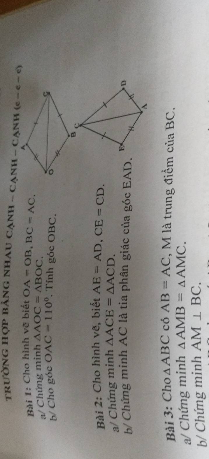 tRưỜNG HợP BẢNG NHAU CẠnH - CạNH - CạnH 
Bài 1: Cho hình vẽ biết OA=OB,BC=AC.
a/ Chứng minh △ AOC=△ BOC.
b/ Cho góc OAC=110°. Tính góc OBC. 
Bài 2: Cho hình vẽ, biết AE=AD,CE=CD.
a/ Chứng minh △ ACE=△ ACD.
b/ Chứng minh AC là tia phân giác của góc EAD.
Bài 3: Cho △ ABC có AB=AC ,  M là trung điểm củ: aBC.
a/ Chứng minh △ AMB=△ AMC.
b/ Chứng minh AM⊥ BC.