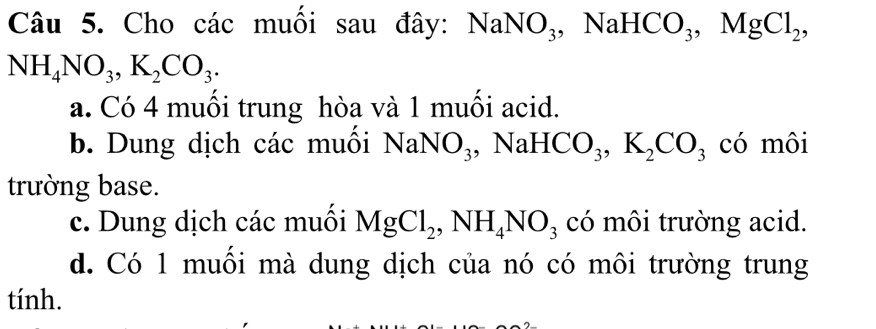 Cho các muối sau đây: NaNO_3 , NaH HCO_3, MgCl_2,
NH_4NO_3, K_2CO_3.
a. Có 4 muối trung hòa và 1 muối acid.
b. Dung dịch các muối NaNO_3 , NaH [CO_3, K_2CO_3 có môi
trường base.
c. Dung dịch các muối MgCl_2, NH_4NO_3 có môi trường acid.
d. Có 1 muối mà dung dịch của nó có môi trường trung
tính.