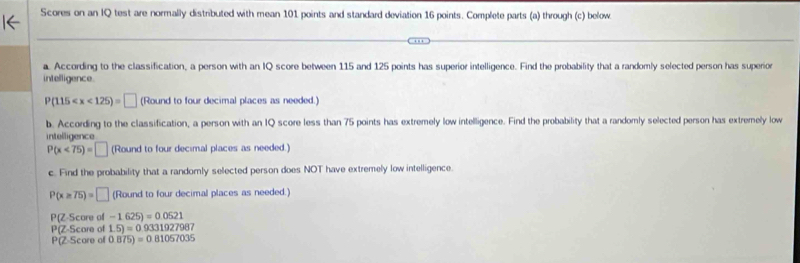 Scores on an IQ test are normally distributed with mean 101 points and standard deviation 16 points. Complete parts (a) through (c) below 
a. According to the classification, a person with an IQ score between 115 and 125 points has superior intelligence. Find the probability that a randomly selected person has superior 
intelligence
P(115 (Round to four decimal places as needed.) 
b. According to the classification, a person with an IQ score less than 75 points has extremely low intelligence. Find the probability that a randomly selected person has extremely low 
intelligence
P(x<75)=□ (Round to four decimal places as needed.) 
c. Find the probability that a randomly selected person does NOT have extremely low intelligence.
P(x≥ 75)=□ (Round to four decimal places as needed.)
P(Z.Score of -1.625)=0.0521
P(Z-Score of 1.5)=0.9331927987
P(Z.Scorec 0.875)=0.81057035