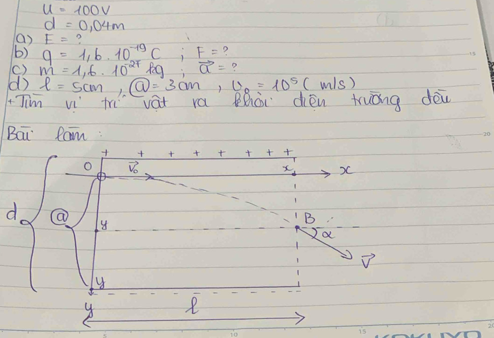 u=100V
d=0.04m
() E= ? 
b) q=1,6· 10^(-19)C; F= ? 
15 
() m=1,6· 10^(-27)kg:vector a= ? 
d l=5cm, boxed Q=3cm, U_8=10^5( m/s
Jim w th vá ra Bhòi cén truǒng dēi 
Bai Ram : 20 

O Vo 
x )C 
d a 
B 
a 
D 
y 
y 
e 
10 
i5