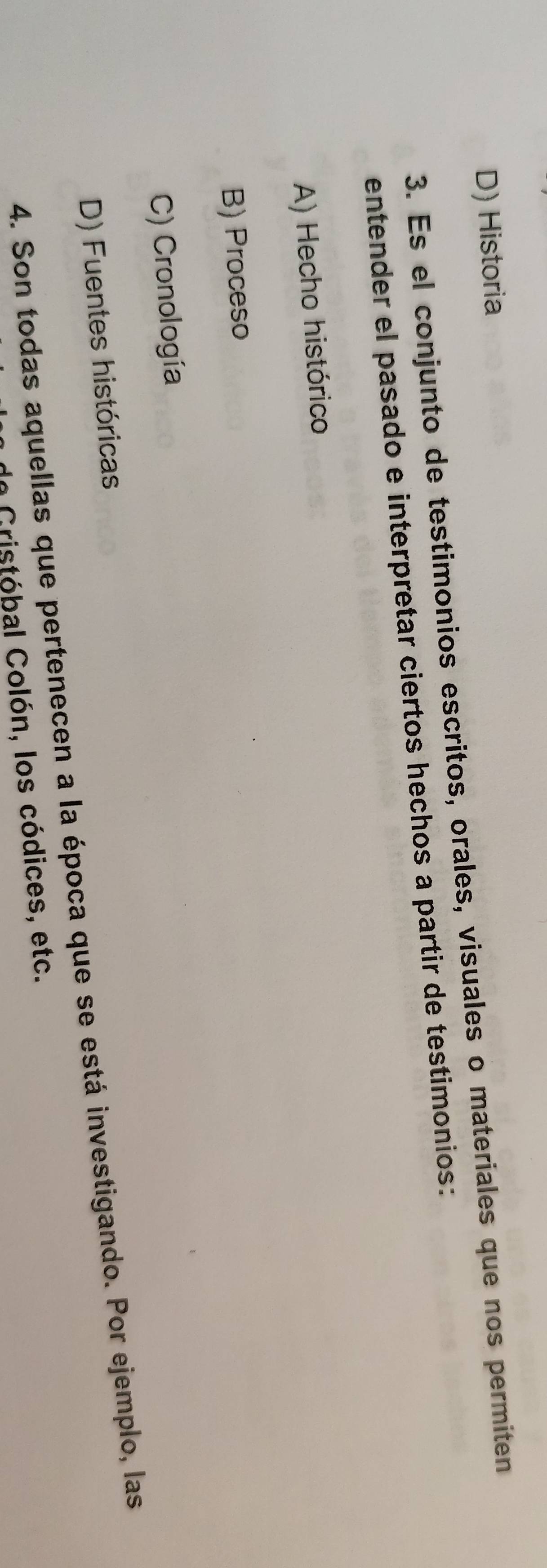 D) Historia
3. Es el conjunto de testimonios escritos, orales, visuales o materiales que nos permiten
entender el pasado e interpretar ciertos hechos a partir de testimonios:
A) Hecho histórico
B) Proceso
C) Cronología
D) Fuentes históricas
4. Son todas aquellas que pertenecen a la época que se está investigando. Por ejemplo, las
In Gristóbal Colón, los códices, etc.