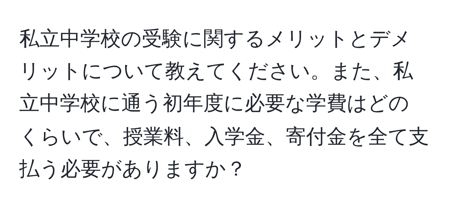 私立中学校の受験に関するメリットとデメリットについて教えてください。また、私立中学校に通う初年度に必要な学費はどのくらいで、授業料、入学金、寄付金を全て支払う必要がありますか？