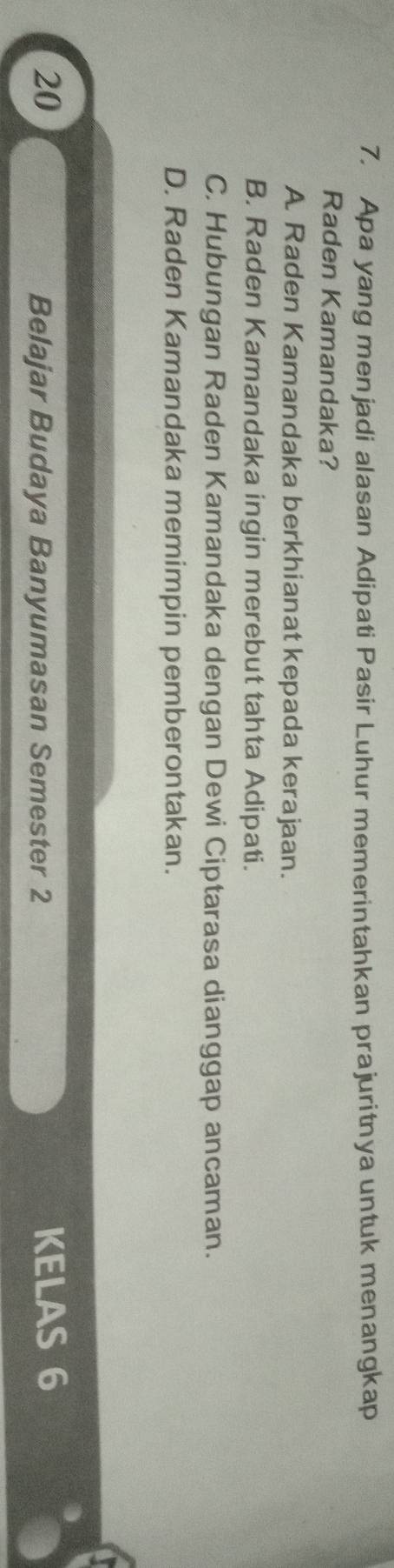 Apa yang menjadi alasan Adipati Pasir Luhur memerintahkan prajuritnya untuk menangkap
Raden Kamandaka?
A Raden Kamandaka berkhianat kepada kerajaan.
B. Raden Kamandaka ingin merebut tahta Adipati.
C. Hubungan Raden Kamandaka dengan Dewi Ciptarasa dianggap ancaman.
D. Raden Kamandaka memimpin pemberontakan.
20 KELAS 6
Belajar Budaya Banyumasan Semester 2