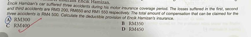 surans Encik Hamizan.
Encik Hamizan's car suffered three accidents during his motor insurance coverage period. The losses suffered in the first, second
and third accidents are RM3 200, RM650 and RM1 550 respectively. The total amount of compensation that can be claimed for the
three accidents is RM4 500. Calculate the deductible provision of Encik Hamizan's insurance.
A RM300
B RM350
C RM400 D RM450