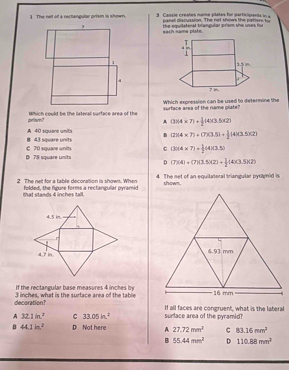 The net of a rectangular prism is shown. 3 Cassie creates name plates for participants in a
panel discussion. The net shows the pattern for
the equilateral triangular prism she uses for
each name plate.
Which expression can be used to determine the
surface area of the name plate?
Which could be the lateral surface area of the
prism?
A (3)(4* 7)+ 1/2 (4)(3.5)(2)
A 40 square units
B (2)(4* 7)+(7)(3.5)+ 1/2 (4)(3.5)(2)
B 43 square units
C 70 square units C (3)(4* 7)+ 1/2 (4)(3.5)
D 78 square units
D (7)(4)+(7)(3.5)(2)+ 1/2 (4)(3.5)(2)
4 The net of an equilateral triangular pyramid is
2 The net for a table decoration is shown. When shown.
folded, the figure forms a rectangular pyramid
that stands 4 inches tall.
If the rectangular base measures 4 inches by
3 inches, what is the surface area of the table
decoration?
If all faces are congruent, what is the lateral
A 32.1in.^2 C 33.05in.^2 surface area of the pyramid?
B 44.1in.^2 D Not here
A 27.72mm^2 C 83.16mm^2
B 55.44mm^2 D 110.88mm^2