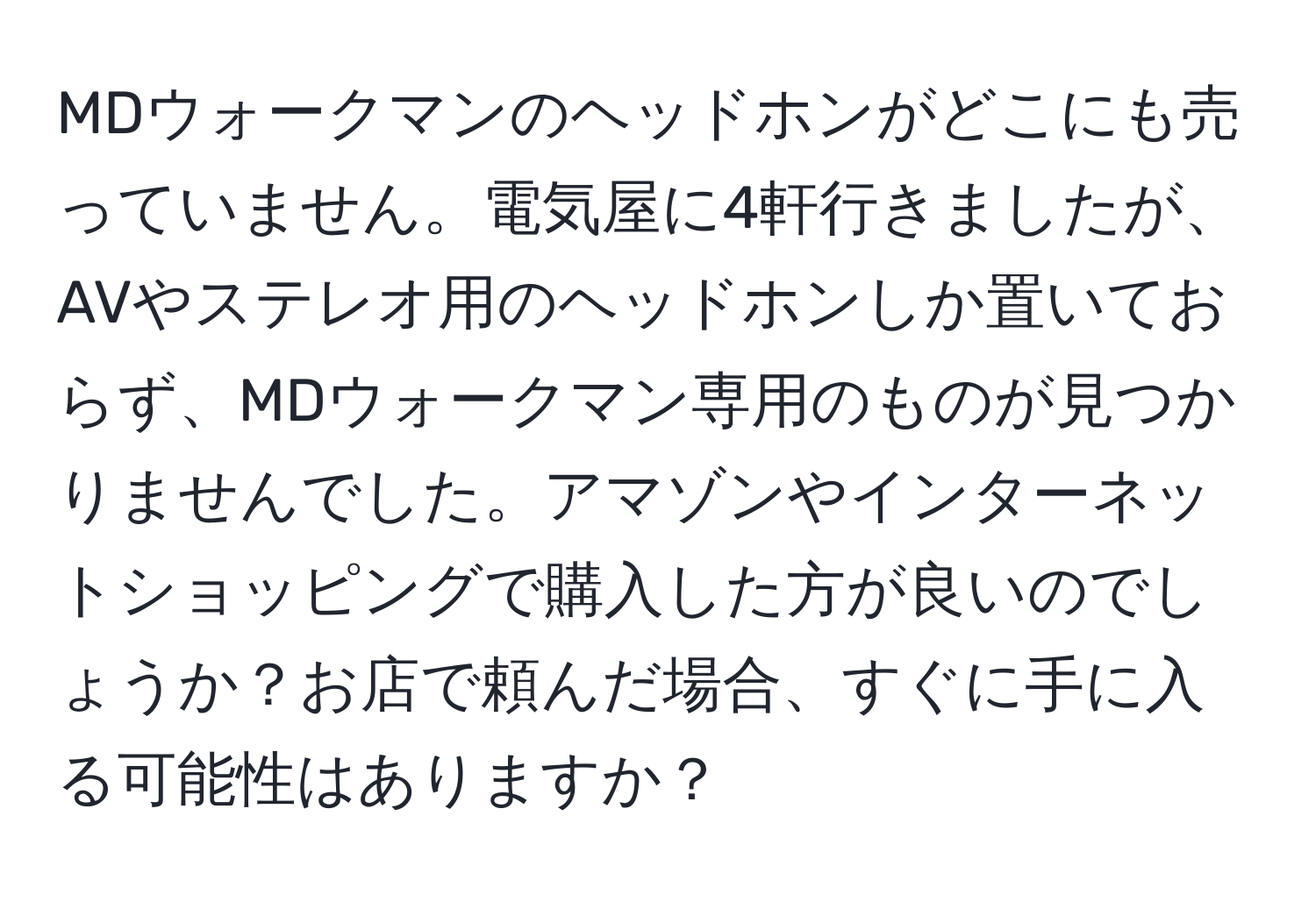 MDウォークマンのヘッドホンがどこにも売っていません。電気屋に4軒行きましたが、AVやステレオ用のヘッドホンしか置いておらず、MDウォークマン専用のものが見つかりませんでした。アマゾンやインターネットショッピングで購入した方が良いのでしょうか？お店で頼んだ場合、すぐに手に入る可能性はありますか？