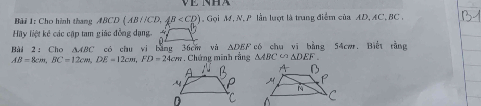 Cho hình thang ABCD (AB//CD, AB . Gọi M, N, P lần lượt là trung điểm của AD, AC, BC. 
Hãy liệt kê các cặp tam giác đồng dạng. 
Bài 2: Cho △ ABC có chu vi bằng 36cm và △ DEF có chu vi bằng 54cm. Biết rằng
AB=8cm, BC=12cm, DE=12cm, FD=24cm. Chứng minh rằng △ ABC∽ △ DEF.