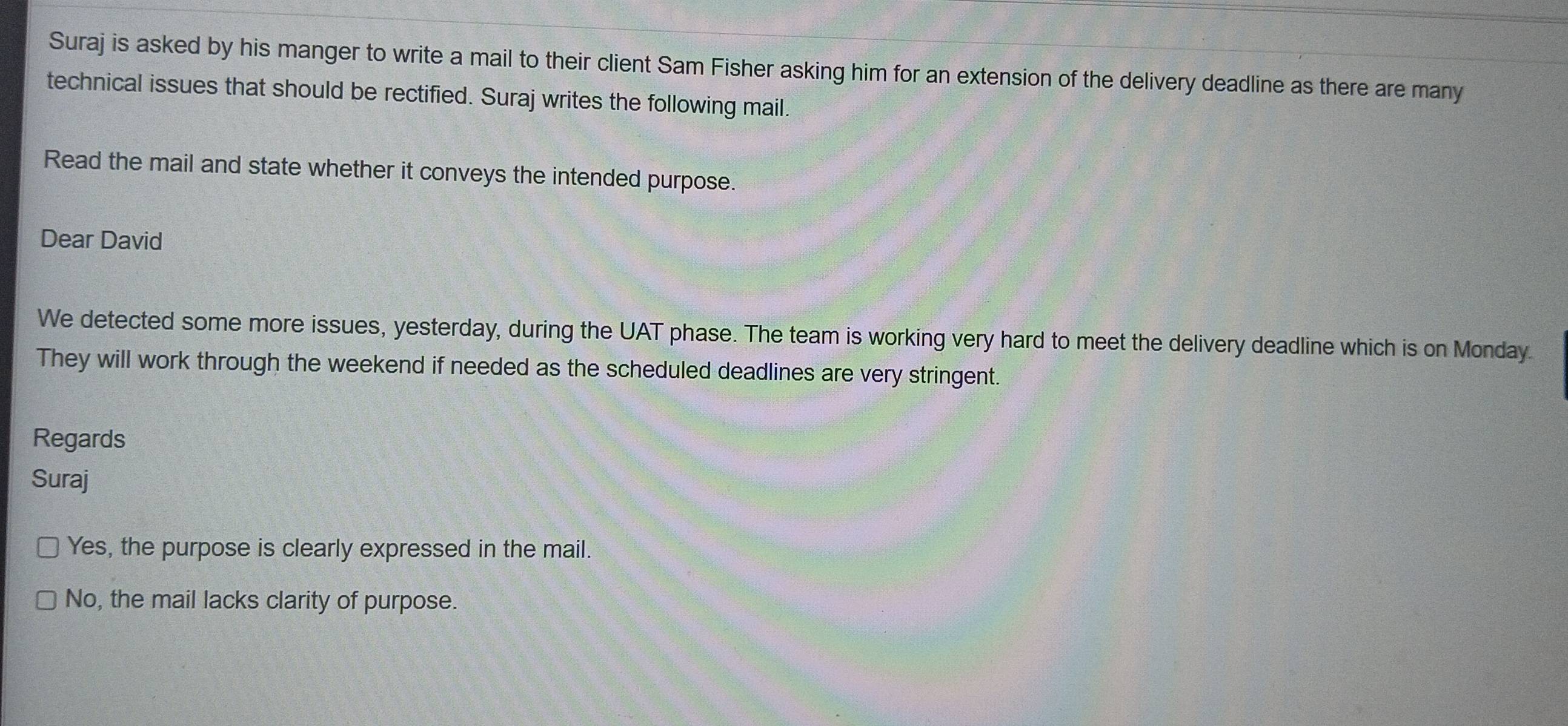 Suraj is asked by his manger to write a mail to their client Sam Fisher asking him for an extension of the delivery deadline as there are many
technical issues that should be rectified. Suraj writes the following mail.
Read the mail and state whether it conveys the intended purpose.
Dear David
We detected some more issues, yesterday, during the UAT phase. The team is working very hard to meet the delivery deadline which is on Monday
They will work through the weekend if needed as the scheduled deadlines are very stringent.
Regards
Suraj
Yes, the purpose is clearly expressed in the mail.
No, the mail lacks clarity of purpose.