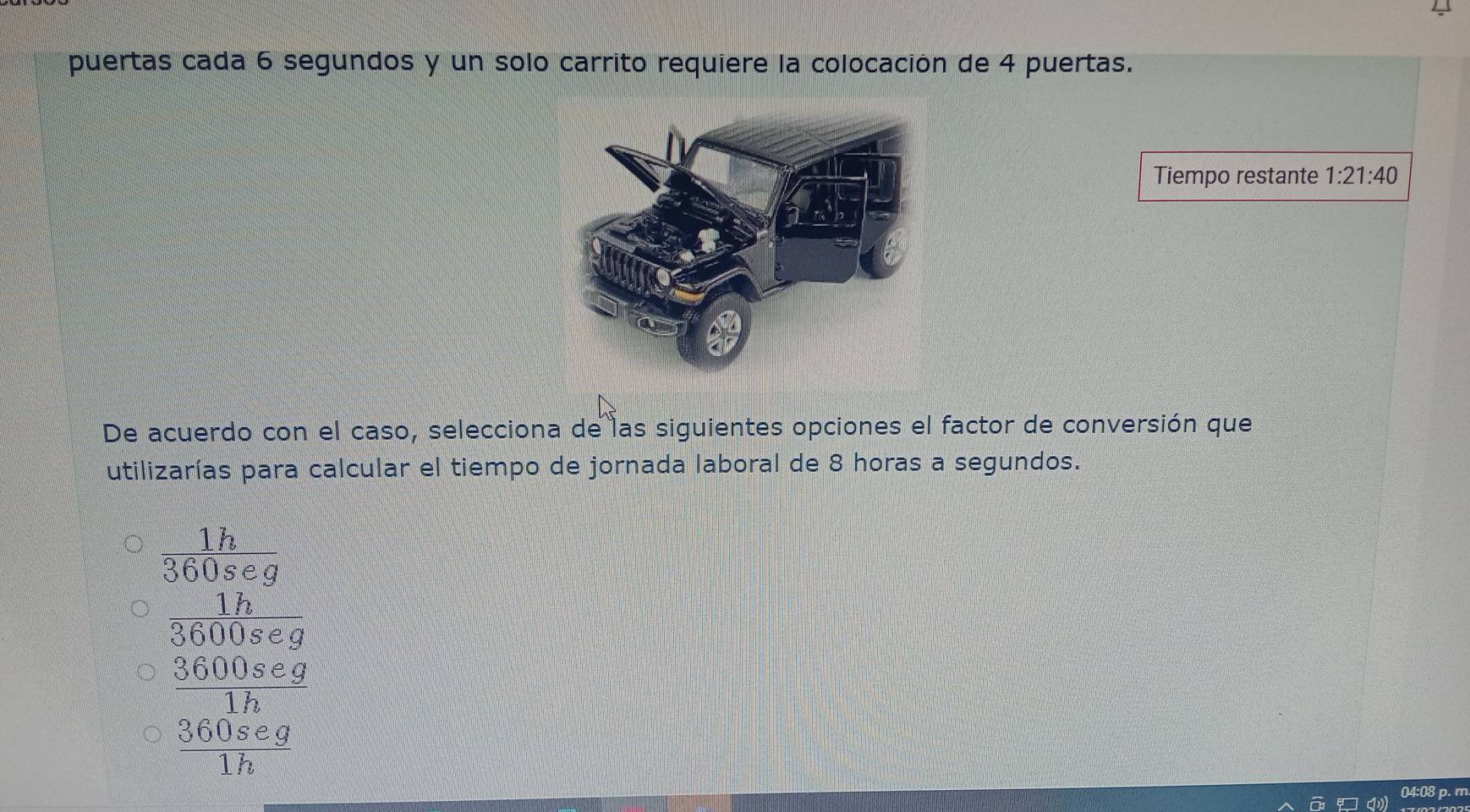 puertas cada 6 segundos y un solo carrito requiere la colocación de 4 puertas.
Tiempo restante 1:21:40
De acuerdo con el caso, selecciona de las siguientes opciones el factor de conversión que
utilizarías para calcular el tiempo de jornada laboral de 8 horas a segundos.
beginarrayr 18 560c75 when comber Me^(20) when bd^(3 bendienclosecircle)15endarray