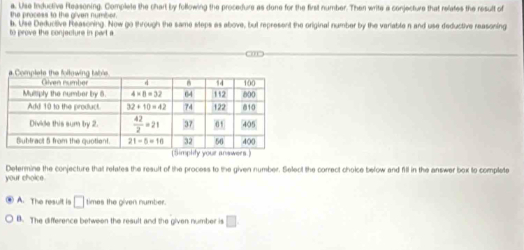 Use Inductive Reasoning. Complete the chart by following the procedure as done for the first number. Then write a conjecture that relates the result of
the process to the given number.
b. Use Deductive Reasoning. Now go through the same steps as above, but represent the original number by the variable n and use deductive reasoning
to prove the conjecture in part a
Determine the conjecture that relates the result of the process to the given number. Select the correct choice below and fill in the answer box to complete
your choice.
A. The result is □ times the given number.
B. The difference between the result and the given number is □ .