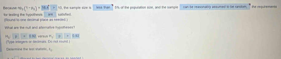 Because np_0(1-p_0)= 16.4 >10 , the sample size is less than 5% of the population size, and the sample can be reasonably assumed to be random, `the requirements 
for testing the hypothesis are satisfied 
(Round to one decimal place as needed.) 
What are the null and alternative hypotheses?
H_0:p=0.92 versus H_1:p>0.92
(Type integers or decimals. Do not round.) 
Determine the test statistic, z_0 .-□