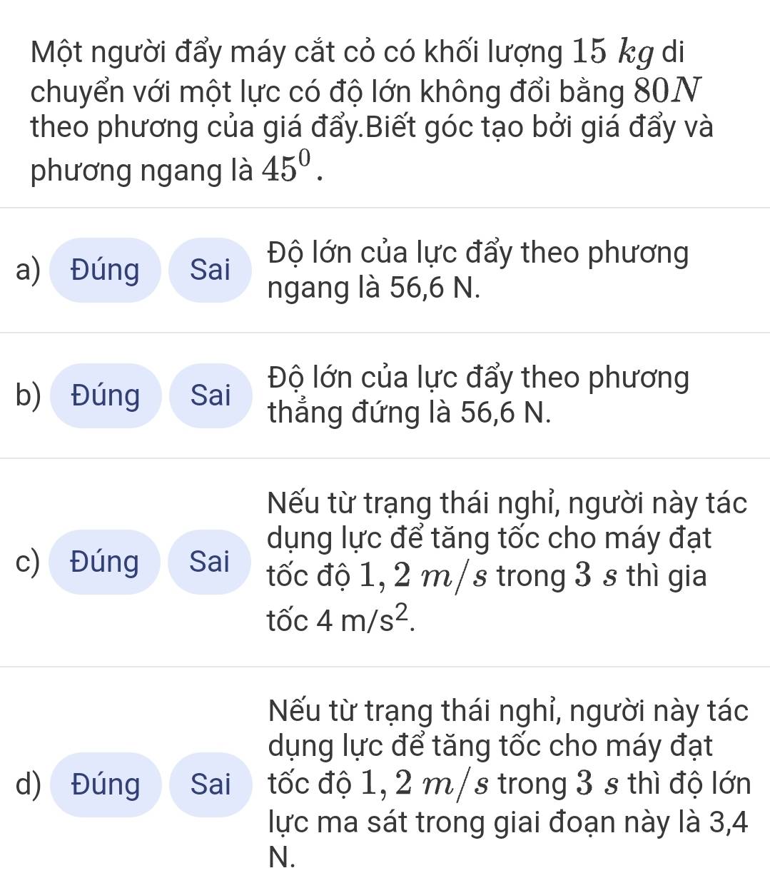 Một người đẩy máy cắt cỏ có khối lượng 15 kg di 
chuyển với một lực có độ lớn không đổi bằng 80N
theo phương của giá đẩy.Biết góc tạo bởi giá đẩy và 
phương ngang là 45^0. 
a) Đúng Sai Độ lớn của lực đẩy theo phương 
ngang là 56, 6 N. 
Độ lớn của lực đẩy theo phương 
b) Đúng Sai thẳng đứng là 56, 6 N. 
Nếu từ trạng thái nghỉ, người này tác 
dụng lực để tăng tốc cho máy đạt 
c) Đúng Sai đốc độ 1, 2 m /s trong 3 s thì gia
that 0c4m/s^2. 
Nếu từ trạng thái nghỉ, người này tác 
dụng lực để tăng tốc cho máy đạt 
d) Đúng Sai₹ ốc độ 1, 2 m /s trong 3 s thì độ lớn 
lực ma sát trong giai đoạn này là 3,4
N.