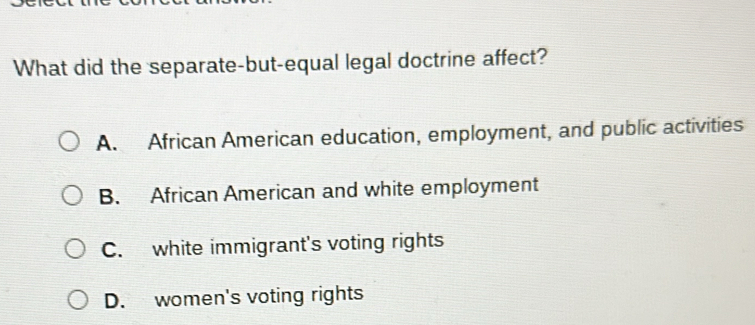 What did the separate-but-equal legal doctrine affect?
A. African American education, employment, and public activities
B. African American and white employment
C. white immigrant's voting rights
D. women's voting rights