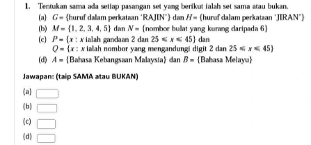 Tentukan sama ada setiap pasangan set yang berikut ialah set sama atau bukan. 
(a) G= huruf dalam perkataan ‘RAJIN’ dan H= huruf dalam perkataan ‘JIRAN* 
(b) M= 1,2,3,4,5 dan N= nombor bulat yang kurang daripada 6  
(c) P=(x : x ialah gandaan 2 dan 25≤slant x≤slant 45 dan
Q=  r 
: : x ialah nombor yang mengandungi digit 2dan25≤slant x≤slant 45
(d) A= Bahasa Kebangsaan Malaysia dan B= Bahasa Melayu
Jawapan: (taip SAMA atau BUKAN) 
(a) □ 
(b) □ 
(c) □ 
(d) □