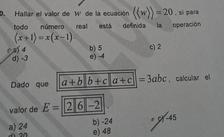 Hallar el valor de W de la ecuación langle langle wrangle rangle =20 , si para
todo número real está definida la operación
langle x+1rangle =x(x-1)·
C a) 4 b) 5 c) 2
d) -3 e) -4
Dado que a+b b+c a+c|=3abc , calcular el
valor de E=2|6|-2 )
a) 24 b) -24 ●) -45
e) 48