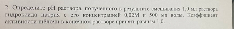 Определите рН раствора, полученного в результате смешивания 1,0 мл раствора 
гидроксида натрия с его концентрацией 0,θ2Ми 500 мл воды. Κоэффициент 
активности шёлочи в конечном растворе принять равным 1,О.