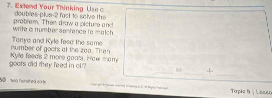 Extend Your Thinking Use a 
doubles-plus- 2 fact to solve the 
problem. Then draw a picture and 
write a number sentence to match. 
Tanya and Kyle feed the same 
number of goats at the zoo. Then 
Kyle feeds 2 more goats. How many 
goats did they feed in all? 
_= _+_
30 two hundred sixty Conyright @ Savves Learning Company LLC. Ali Fights Reserved Topic 5 Lesso