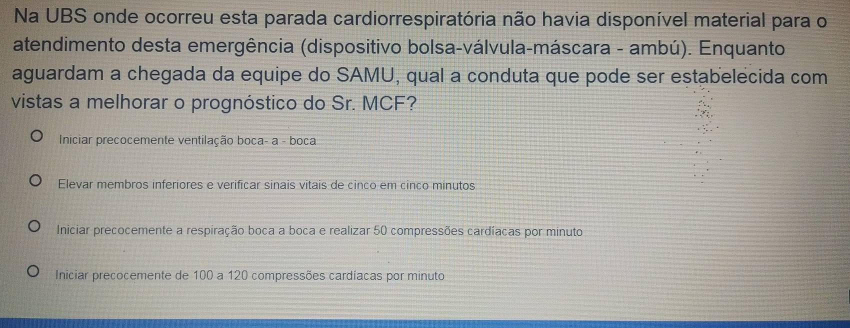 Na UBS onde ocorreu esta parada cardiorrespiratória não havia disponível material para o
atendimento desta emergência (dispositivo bolsa-válvula-máscara - ambú). Enquanto
aguardam a chegada da equipe do SAMU, qual a conduta que pode ser estabelecida com
vistas a melhorar o prognóstico do Sr. MCF?
Iniciar precocemente ventilação boca- a - boca
Elevar membros inferiores e verificar sinais vitais de cinco em cinco minutos
Iniciar precocemente a respiração boca a boca e realizar 50 compressões cardíacas por minuto
Iniciar precocemente de 100 a 120 compressões cardíacas por minuto