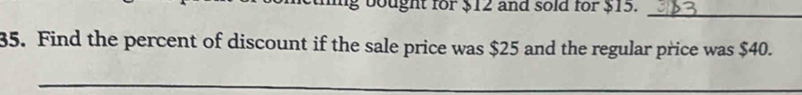 bought for $12 and sold for $15. 
_ 
35. Find the percent of discount if the sale price was $25 and the regular price was $40. 
_