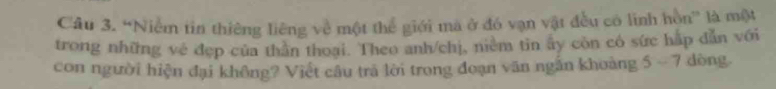 “Niễm tin thiêng liêng về một thể giới ma ở đó vạn vật đều có linh hồn” là một 
trong những vé đẹp của thân thoại. Theo anh/chị, niêm tin ây còn có sức hấp dẫn với 
con người hiện đại không? Việt câu trà lời trong đoạn văn ngân khoảng 5 - 7 dòng.