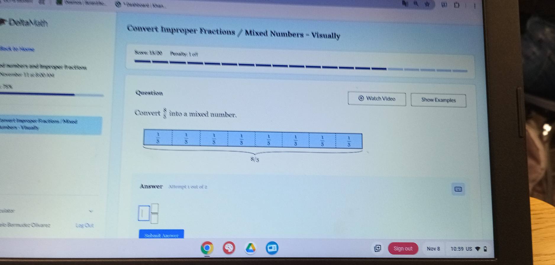 Desmos | Serantiífic * Dashboard | Khan a D
*
Delta Math  Convert Improper Fractions / Mixed Numbers - Visually
Back to Home Score: 15/20 Penalty: 1 off
ed numbers and improper fractions 
November 11 at 8:00 AM
75%
Question
⊙ Watch Video Show Examples
Convert  8/5  into a mixed number.
Convert Improper Fractions / Mixed
umbers -Visually
8/5
Answer Attempt 1 out of 2
culator
elo Bermudez Ollvarez Log Out
Submit Answer
Sign out Nov 8 10:59 US :