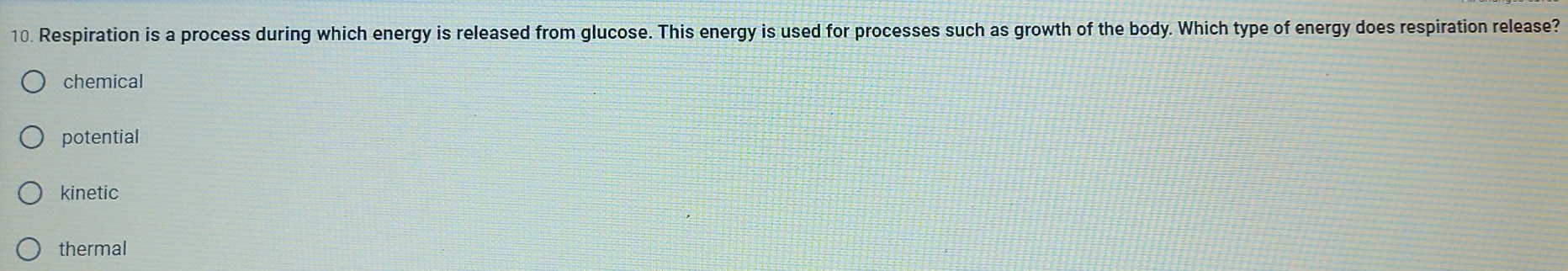 Respiration is a process during which energy is released from glucose. This energy is used for processes such as growth of the body. Which type of energy does respiration release?
chemical
potential
kinetic
thermal