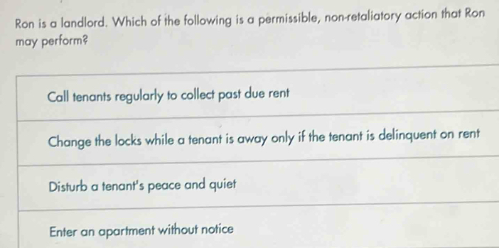 Ron is a landlord. Which of the following is a permissible, non-retaliatory action that Ron 
may perform?