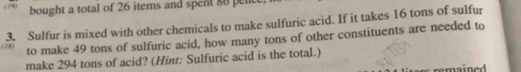 (19) bought a total of 26 items and spent 88 penc
3. Sulfur is mixed with other chemicals to make sulfuric acid. If it takes 16 tons of sulfur 
(78) to make 49 tons of sulfuric acid, how many tons of other constituents are needed to 
make 294 tons of acid? (Hint: Sulfuric acid is the total.) 
remained