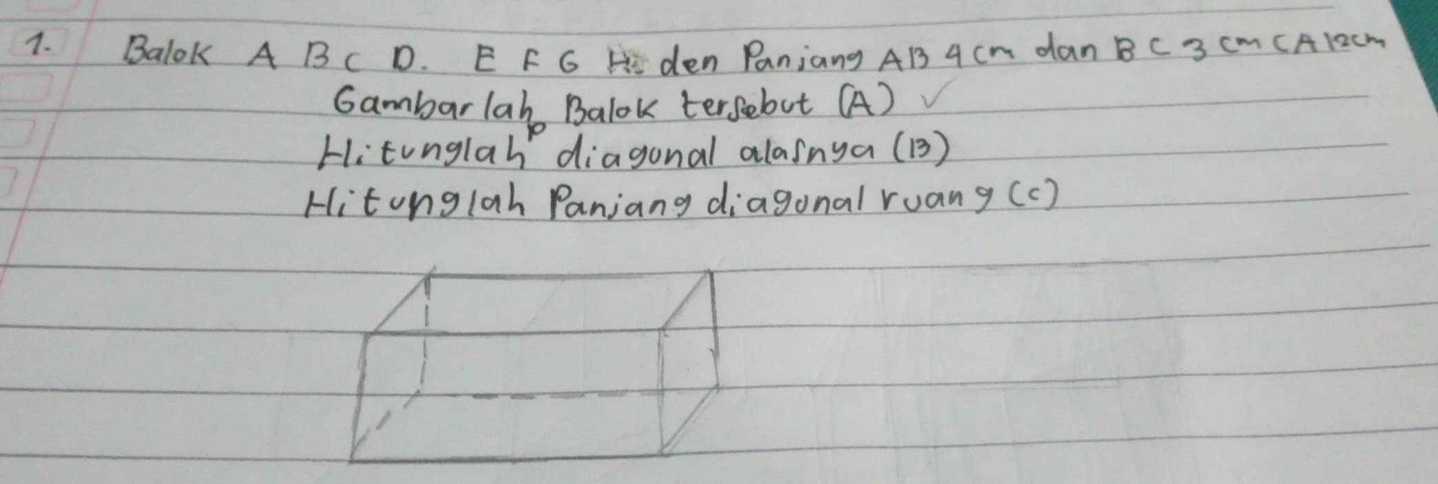 Balok A B C D. E F G H den Panjang AB 4Cm dan B C 3 Cm CA12cm
Gambarlah Balok tersebot (A) 
Hitonglah diagonal alasnya (B) 
Hitonglah Panjang diagonal ruan y(c)