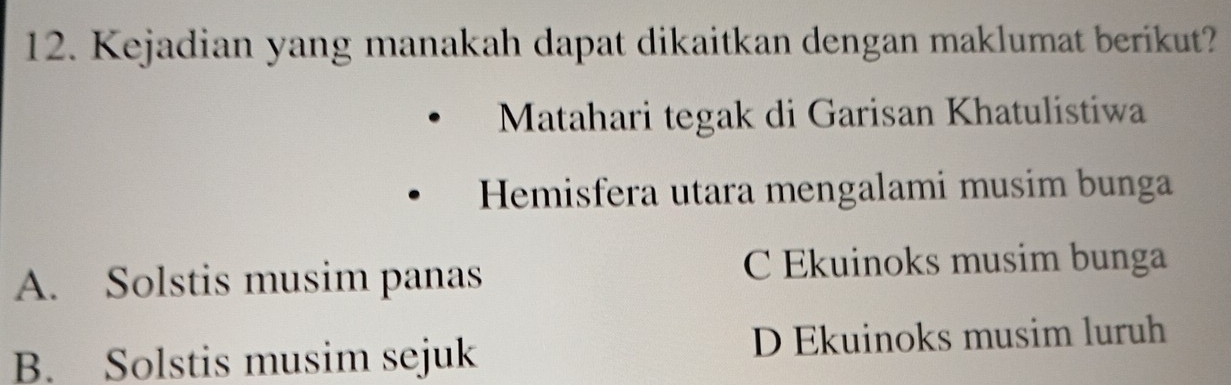 Kejadian yang manakah dapat dikaitkan dengan maklumat berikut?
Matahari tegak di Garisan Khatulistiwa
Hemisfera utara mengalami musim bunga
A. Solstis musim panas
C Ekuinoks musim bunga
B. Solstis musim sejuk D Ekuinoks musim luruh