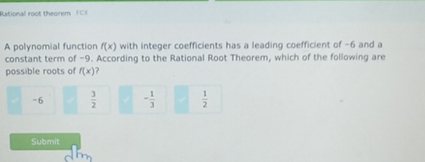 Rational root theorem FCX
A polynomial function f(x) with integer coefficients has a leading coefficient of -6 and a
constant term of -9. According to the Rational Root Theorem, which of the following are
possible roots of f(x) ?
-6  3/2  - 1/3   1/2 
Submit