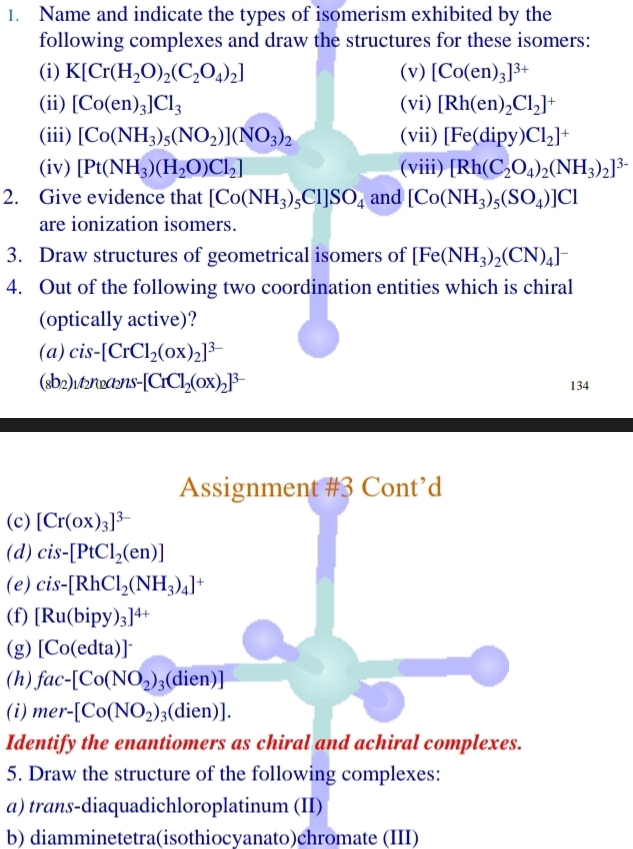 Name and indicate the types of isomerism exhibited by the
following complexes and draw the structures for these isomers:
(i) K[Cr(H_2O)_2(C_2O_4)_2] (v) [Co(en)_3]^3+
(ii) [Co(en)_3]Cl_3 (vi) [Rh(en)_2Cl_2]^+
(iii) [Co(NH_3)_5(NO_2)](NO_3)_2 (vii) [Fe(dipy)Cl_2]^+
(iv) [Pt(NH_3)(H_2O)Cl_2] (viii) [Rh(C_2O_4)_2(NH_3)_2]^3-
2. Give evidence that [Co(NH_3) Cl SO_4 and [Co(NH_3)_5(SO_4)]Cl
are ionization isomers.
3. Draw structures of geometrical isomers of [Fe(NH_3)_2(CN)_4]^-
4. Out of the following two coordination entities which is chiral
(optically active)?
(a) cis-[CrCl_2(OX)_2]^3-
(sb 2)ut_1vaua_2ns-[CrCl_2(OX)_2]^3- 134
Assignment #3 Cont’d
(c) [Cr(ox)_3]^3-
(d) cis-[PtCl_2(en)]
(e) cis-[RhCl_2(NH_3)_4]^+
(f) [Ru(bipy)_3]^4+
(g) [Co(edta)]^-
(h) fac-[Co(NO_2)_3(dien)]
(i) mer-[Co(NO_2)_3(dien)].
Identify the enantiomers as chiral and achiral complexes.
5. Draw the structure of the following complexes:
α) trans-diaquadichloroplatinum (II)
b) diamminetetra(isothiocyanato)chromate (III)