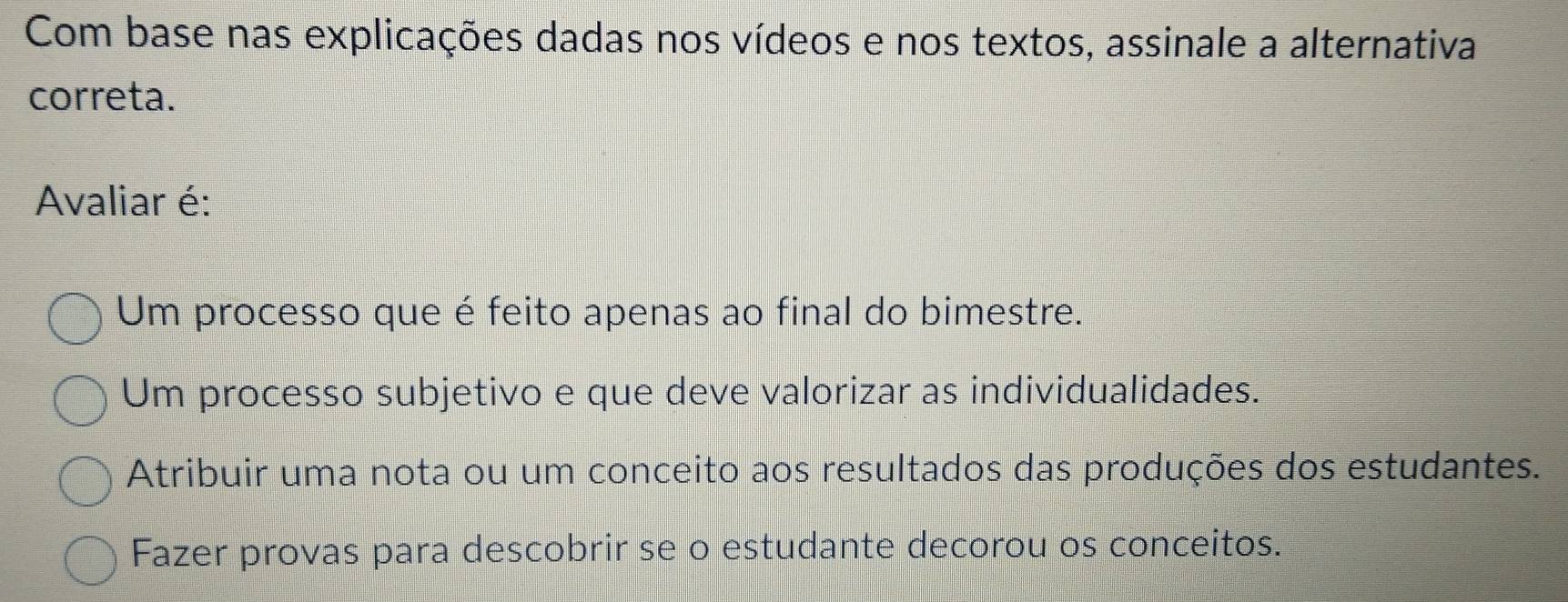 Com base nas explicações dadas nos vídeos e nos textos, assinale a alternativa
correta.
Avaliar é:
Um processo que é feito apenas ao final do bimestre.
Um processo subjetivo e que deve valorizar as individualidades.
Atribuir uma nota ou um conceito aos resultados das produções dos estudantes.
Fazer provas para descobrir se o estudante decorou os conceitos.