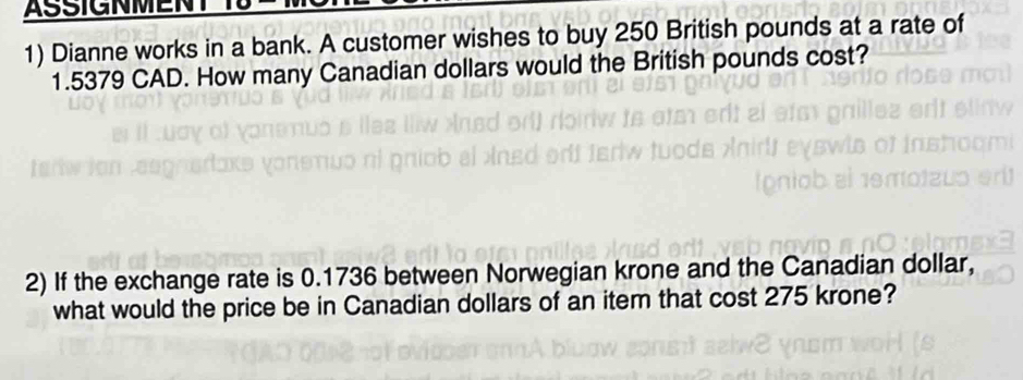 Dianne works in a bank. A customer wishes to buy 250 British pounds at a rate of
1.5379 CAD. How many Canadian dollars would the British pounds cost? 
2) If the exchange rate is 0.1736 between Norwegian krone and the Canadian dollar, 
what would the price be in Canadian dollars of an item that cost 275 krone?