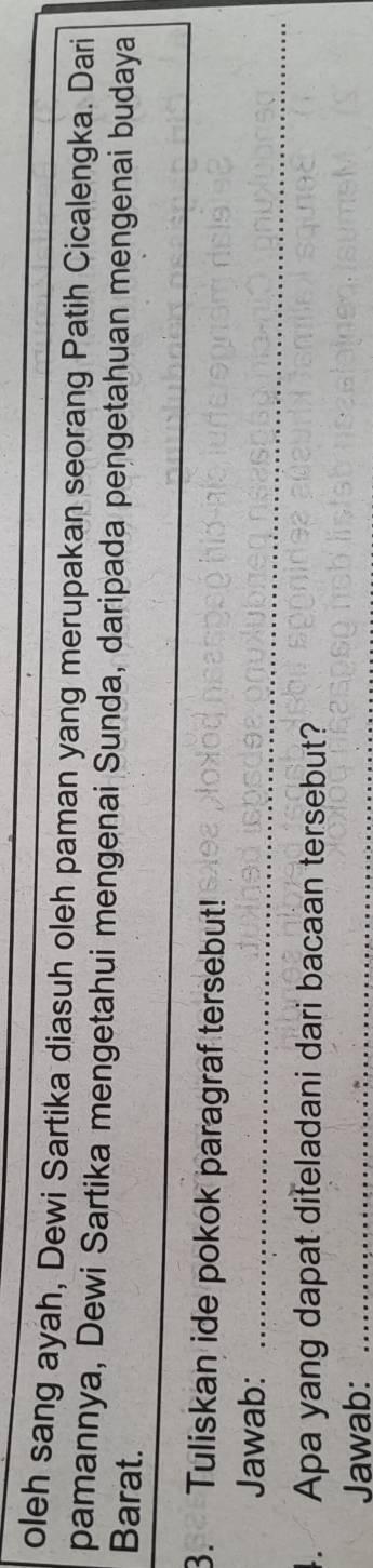oleh sang ayah, Dewi Sartika diasuh oleh paman yang merupakan seorang Patih Cicalengka. Dari 
pamannya, Dewi Sartika mengetahui mengenai Sunda, daripada pengetahuan mengenai budaya 
Barat. 
_ 
3. Tuliskan ide pokok paragraf tersebut! 
Jawab:_ 
4. Apa yang dapat diteladani dari bacaan tersebut? 
Jawab:_