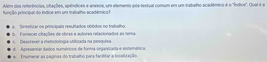 Além das referências, citações, apêndices e anexos, um elemento pós-textual comum em um trabalho acadêmico é o "Índice". Qual é a
punção principal do índice em um trabalho acadêmico?
a. Sintetizar os principais resultados obtidos no trabalho.
b. Fornecer citações de obras e autores relacionados ao tema.
c. Descrever a metodologia utilizada na pesquisa.
d. Apresentar dados numéricos de forma organizada e sistemática.
e. Enumerar as páginas do trabalho para facilitar a localização.